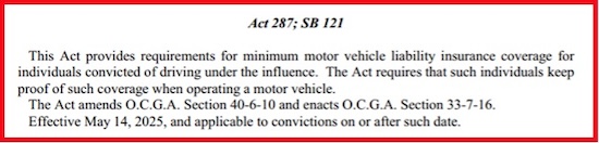 Georgia Act 287; SB121 requires a convicted DUI driver to purchase higher liability car insurance rates for 3 years. This Act went into effect May 14, 2025.